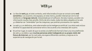 WEB 3.0
■ La idea de web 3.0, en este contexto, está relacionada a lo que se conoce como web
semántica. Los usuarios y los equipos, en este marco, pueden interactuar con la red
mediante un lenguaje natural, interpretado por el software. De esta manera, acceder a la
información resulta más sencillo. Dicho de otro modo, todos los datos alojados en la web
3.0 deberían ser “entendidos” por las máquinas, que podrían procesarlos con rapidez.
■ La web 3.0, en definitiva, está relacionada con la inteligencia artificial. Los sitios web incluso
tendrían la capacidad de conectarse entre sí de acuerdo a los intereses del usuario.
■ En primer lugar, la razón de que no exista una definición formal o bien una única definición
de web 3.0 se debe a que muchas personas están trabajando en su propia visión del
futuro de Internet, por lo cual cada una espera diferentes cambios y mejoras en la
experiencia de navegación por la red.
 