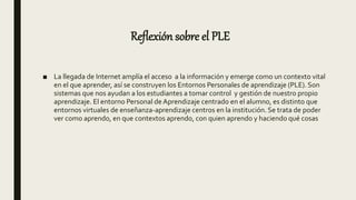 Reflexión sobre el PLE
■ La llegada de Internet amplía el acceso a la información y emerge como un contexto vital
en el que aprender, así se construyen los Entornos Personales de aprendizaje (PLE). Son
sistemas que nos ayudan a los estudiantes a tomar control y gestión de nuestro propio
aprendizaje. El entorno Personal de Aprendizaje centrado en el alumno, es distinto que
entornos virtuales de enseñanza-aprendizaje centros en la institución. Se trata de poder
ver como aprendo, en que contextos aprendo, con quien aprendo y haciendo qué cosas
 