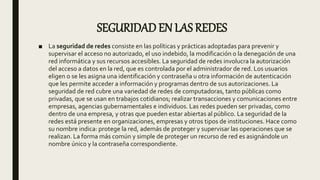 SEGURIDAD EN LAS REDES
■ La seguridad de redes consiste en las políticas y prácticas adoptadas para prevenir y
supervisar el acceso no autorizado, el uso indebido, la modificación o la denegación de una
red informática y sus recursos accesibles. La seguridad de redes involucra la autorización
del acceso a datos en la red, que es controlada por el administrador de red. Los usuarios
eligen o se les asigna una identificación y contraseña u otra información de autenticación
que les permite acceder a información y programas dentro de sus autorizaciones. La
seguridad de red cubre una variedad de redes de computadoras, tanto públicas como
privadas, que se usan en trabajos cotidianos; realizar transacciones y comunicaciones entre
empresas, agencias gubernamentales e individuos. Las redes pueden ser privadas, como
dentro de una empresa, y otras que pueden estar abiertas al público. La seguridad de la
redes está presente en organizaciones, empresas y otros tipos de instituciones. Hace como
su nombre indica: protege la red, además de proteger y supervisar las operaciones que se
realizan. La forma más común y simple de proteger un recurso de red es asignándole un
nombre único y la contraseña correspondiente.
 