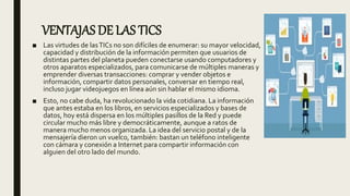 VENTAJAS DE LAS TICS
■ Las virtudes de lasTICs no son difíciles de enumerar: su mayor velocidad,
capacidad y distribución de la información permiten que usuarios de
distintas partes del planeta pueden conectarse usando computadores y
otros aparatos especializados, para comunicarse de múltiples maneras y
emprender diversas transacciones: comprar y vender objetos e
información, compartir datos personales, conversar en tiempo real,
incluso jugar videojuegos en línea aún sin hablar el mismo idioma.
■ Esto, no cabe duda, ha revolucionado la vida cotidiana. La información
que antes estaba en los libros, en servicios especializados y bases de
datos, hoy está dispersa en los múltiples pasillos de la Red y puede
circular mucho más libre y democráticamente, aunque a ratos de
manera mucho menos organizada. La idea del servicio postal y de la
mensajería dieron un vuelco, también: bastan un teléfono inteligente
con cámara y conexión a Internet para compartir información con
alguien del otro lado del mundo.
 