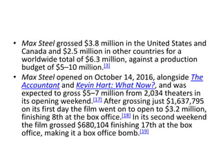 • Max Steel grossed $3.8 million in the United States and
Canada and $2.5 million in other countries for a
worldwide total of $6.3 million, against a production
budget of $5–10 million.[3]
• Max Steel opened on October 14, 2016, alongside The
Accountant and Kevin Hart: What Now?, and was
expected to gross $5–7 million from 2,034 theaters in
its opening weekend.[17] After grossing just $1,637,795
on its first day the film went on to open to $3.2 million,
finishing 8th at the box office.[18] In its second weekend
the film grossed $680,104 finishing 17th at the box
office, making it a box office bomb.[19]
 
