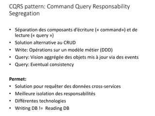 CQRS pattern: Command Query Responsability
Segregation
• Séparation des composants d’écriture (« command») et de
lecture (« query »)
• Solution alternative au CRUD
• Write: Opérations sur un modèle métier (DDD)
• Query: Vision aggrégée des objets mis à jour via des events
• Query: Eventual consistency
Permet:
• Solution pour requêter des données cross-services
• Meilleure isolation des responsabilités
• Différentes technologies
• Writing DB != Reading DB
 