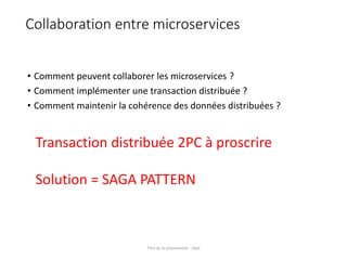 Collaboration entre microservices
• Comment peuvent collaborer les microservices ?
• Comment implémenter une transaction distribuée ?
• Comment maintenir la cohérence des données distribuées ?
Titre de la présentation - Date
Transaction distribuée 2PC à proscrire
Solution = SAGA PATTERN
 