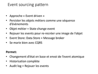 Event sourcing pattern
• Approche « Event driven »
• Persister les objets métiers comme une séquence
d’évènements
• Objet métier = State change event
• Rejouer les events pour re-recréer une image de l’objet
• Event Store: Data Store + Message broker
• Se marie bien avec CQRS
Permet:
• Changement d’état en base et envoi de l’event atomique
• Historisation complète
• Audit log + Rejouer les events
 