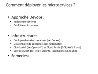Comment déployer les microservices ?
• Approche Devops:
• Intégration continue
• Déploiement continue
• Infrastructure:
• Déployés dans des containers (ex: Docker)
• Gestionnaire de containers (ex: Kubernetes)
• Cloud privé (ex: Openshift) vs Cloud Public (GCP, AWS, Azure)
• Services Mesh (ex: Istio): sécurité, load balancing, routing
• Serverless
 