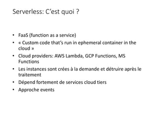 Serverless: C’est quoi ?
• FaaS (function as a service)
• « Custom code that’s run in ephemeral container in the
cloud »
• Cloud providers: AWS Lambda, GCP Functions, MS
Functions
• Les instances sont crées à la demande et détruire après le
traitement
• Dépend fortement de services cloud tiers
• Approche events
 
