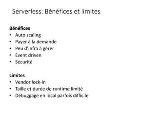 Serverless: Bénéfices et limites
Bénéfices
• Auto scaling
• Payer à la demande
• Peu d’infra à gérer
• Event driven
• Sécurité
Limites
• Vendor lock-in
• Taille et durée de runtime limité
• Débuggage en local parfois difficile
 