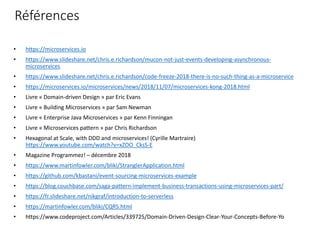 Références
• https://microservices.io
• https://www.slideshare.net/chris.e.richardson/mucon-not-just-events-developing-asynchronous-
microservices
• https://www.slideshare.net/chris.e.richardson/code-freeze-2018-there-is-no-such-thing-as-a-microservice
• https://microservices.io/microservices/news/2018/11/07/microservices-kong-2018.html
• Livre « Domain-driven Design » par Eric Evans
• Livre « Building Microservices » par Sam Newman
• Livre « Enterprise Java Microservices » par Kenn Finningan
• Livre « Microservices pattern » par Chris Richardson
• Hexagonal at Scale, with DDD and microservices! (Cyrille Martraire)
https://www.youtube.com/watch?v=xZOO_CksS-E
• Magazine Programmez! – décembre 2018
• https://www.martinfowler.com/bliki/StranglerApplication.html
• https://github.com/kbastani/event-sourcing-microservices-example
• https://blog.couchbase.com/saga-pattern-implement-business-transactions-using-microservices-part/
• https://fr.slideshare.net/nikgraf/introduction-to-serverless
• https://martinfowler.com/bliki/CQRS.html
• https://www.codeproject.com/Articles/339725/Domain-Driven-Design-Clear-Your-Concepts-Before-Yo
 