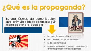 ¿Qué es la propaganda?
Es una técnica de comunicación
que estimula a las personas a seguir
cierta doctrina e ideología
• Los mensajes son repetitivos
• Utiliza diversos canales de transmisión
• Es de carácter masivo
• Busca el apoyo y al mismo tiempo el rechazo a
diferentes partidos o ideologías políticas
 