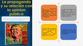 Las experiencias
propagandísticas de la
guerra hacían nacer nuevos
interrogantes sobre la
capacidad de la opinión
pública para resistirse ante
la propaganda
El punto de partida de la
relación es que se
preocupaban de examinar la
forma en la que el ser
humano reacciona ante los
impulsos exteriores.
¿Cómo se llega a la toma de
decisión? ¿La conducta de
un individuo es
consecuencia de su
capacidad de analizar
lógicamente el entorno?
El sociólogo Benjamin Kidd,
afirmaba que “la civilización
no descansa en la razón sino
en la emoción”
La propaganda
y su relación con
la opinion
pública
Todo comenzó tras el fin de la Gran Guerra nociones como
«propaganda» y «opinión pública» adquirieron una importancia
cada vez más destacada en Estados Unidos.
 