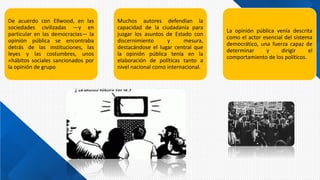 De acuerdo con Ellwood, en las
sociedades civilizadas —y en
particular en las democracias— la
opinión pública se encontraba
detrás de las instituciones, las
leyes y las costumbres, unos
«hábitos sociales sancionados por
la opinión de grupo
Muchos autores defendían la
capacidad de la ciudadanía para
juzgar los asuntos de Estado con
discernimiento y mesura,
destacándose el lugar central que
la opinión pública tenía en la
elaboración de políticas tanto a
nivel nacional como internacional.
La opinión pública venía descrita
como el actor esencial del sistema
democrático, una fuerza capaz de
determinar y dirigir el
comportamiento de los políticos.
 