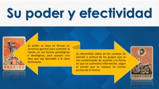 Su poder y efectividad
Su poder se basa en formar un
consenso general para controlar la
mente, en sus formas psicológicas
e ideológicas, para aceptar una
idea que sea favorable a la clase
dominante.
Su efectividad radica en los cambios de
opinión o actitud de los grupos que se
van conformando de acuerdo a la forma
en que se suministra información, según
el acento que se coloque en ciertos
puntos de la misma.
 