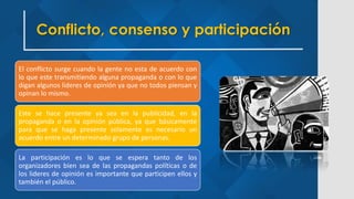 Conflicto, consenso y participación
El conflicto surge cuando la gente no esta de acuerdo con
lo que este transmitiendo alguna propaganda o con lo que
digan algunos lideres de opinión ya que no todos piensan y
opinan lo mismo.
Este se hace presente ya sea en la publicidad, en la
propaganda o en la opinión pública, ya que básicamente
para que se haga presente solamente es necesario un
acuerdo entre un determinado grupo de personas.
La participación es lo que se espera tanto de los
organizadores bien sea de las propagandas políticas o de
los lideres de opinión es importante que participen ellos y
también el público.
 