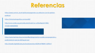 Referencias
https://prezi.com/tu_bcstr-tja/la-propaganda-y-su-relacion-con-la-opinion-
publica/
https://historiaybiografias.com/publi2/
http://www.scielo.org.ar/scielo.php?script=sci_arttext&pid=S1852-
73102014000200002
https://auto-hermes.ning.com/profiles/blogs/opinion-publica-propaganda-y-
publicidad-en-que-se-distinguen-por
http://reader.digitalbooks.pro/book/preview/43249/x9788491163954-7
 