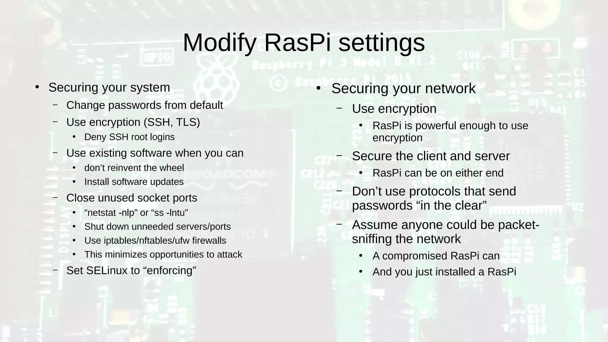 Modify RasPi settings
●
Securing your system
– Change passwords from default
– Use encryption (SSH, TLS)
●
Deny SSH root logins
– Use existing software when you can
●
don’t reinvent the wheel
●
Install software updates
– Close unused socket ports
●
“netstat -nlp” or “ss -lntu”
●
Shut down unneeded servers/ports
●
Use iptables/nftables/ufw firewalls
●
This minimizes opportunities to attack
– Set SELinux to “enforcing”
●
Securing your network
– Use encryption
●
RasPi is powerful enough to use
encryption
– Secure the client and server
●
RasPi can be on either end
– Don’t use protocols that send
passwords “in the clear”
– Assume anyone could be packet-
sniffing the network
●
A compromised RasPi can
●
And you just installed a RasPi
 