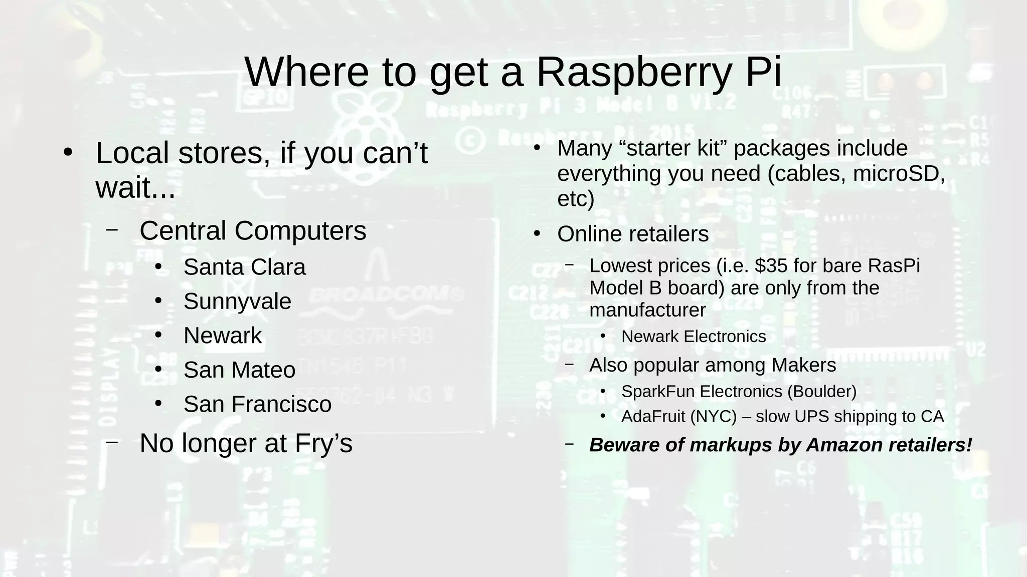 Where to get a Raspberry Pi
●
Local stores, if you can’t
wait...
– Central Computers
●
Santa Clara
●
Sunnyvale
●
Newark
●
San Mateo
●
San Francisco
– No longer at Fry’s
●
Many “starter kit” packages include
everything you need (cables, microSD,
etc)
●
Online retailers
– Lowest prices (i.e. $35 for bare RasPi
Model B board) are only from the
manufacturer
●
Newark Electronics
– Also popular among Makers
●
SparkFun Electronics (Boulder)
●
AdaFruit (NYC) – slow UPS shipping to CA
– Beware of markups by Amazon retailers!
 