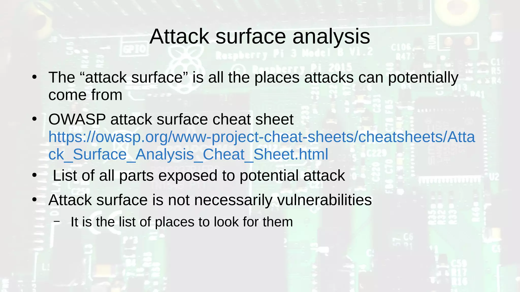 Attack surface analysis
●
The “attack surface” is all the places attacks can potentially
come from
●
OWASP attack surface cheat sheet
https://owasp.org/www-project-cheat-sheets/cheatsheets/Atta
ck_Surface_Analysis_Cheat_Sheet.html
●
List of all parts exposed to potential attack
●
Attack surface is not necessarily vulnerabilities
– It is the list of places to look for them
 