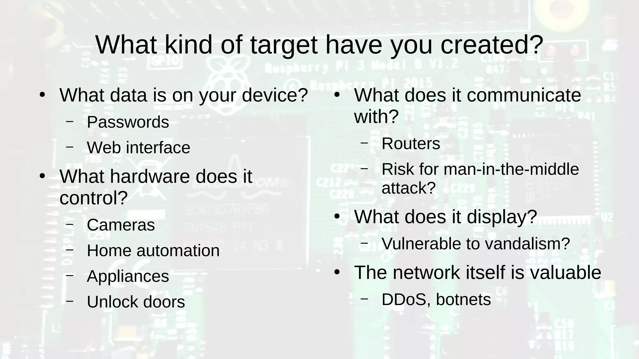 What kind of target have you created?
●
What data is on your device?
– Passwords
– Web interface
●
What hardware does it
control?
– Cameras
– Home automation
– Appliances
– Unlock doors
●
What does it communicate
with?
– Routers
– Risk for man-in-the-middle
attack?
●
What does it display?
– Vulnerable to vandalism?
●
The network itself is valuable
– DDoS, botnets
 