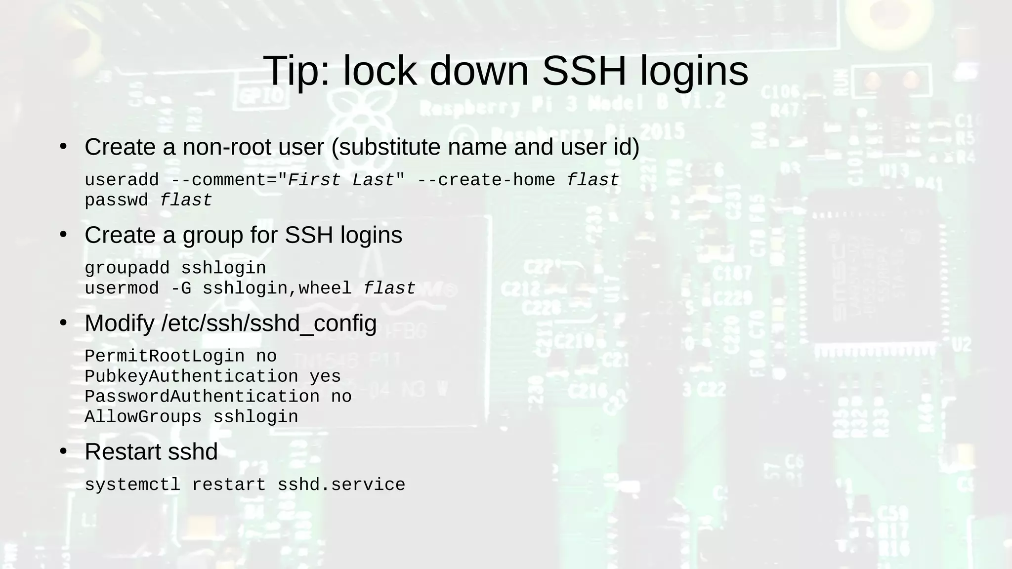 Tip: lock down SSH logins
●
Create a non-root user (substitute name and user id)
useradd --comment="First Last" --create-home flast
passwd flast
●
Create a group for SSH logins
groupadd sshlogin
usermod -G sshlogin,wheel flast
●
Modify /etc/ssh/sshd_config
PermitRootLogin no
PubkeyAuthentication yes
PasswordAuthentication no
AllowGroups sshlogin
●
Restart sshd
systemctl restart sshd.service
 