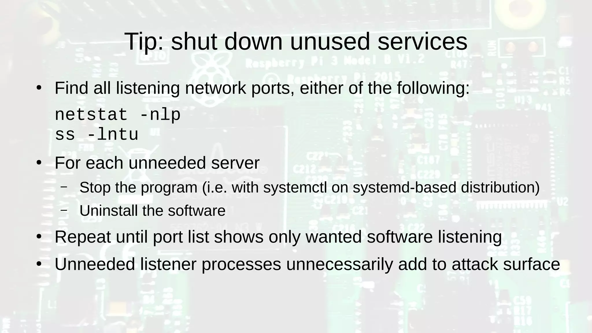 Tip: shut down unused services
●
Find all listening network ports, either of the following:
netstat -nlp
ss -lntu
●
For each unneeded server
– Stop the program (i.e. with systemctl on systemd-based distribution)
– Uninstall the software
●
Repeat until port list shows only wanted software listening
●
Unneeded listener processes unnecessarily add to attack surface
 
