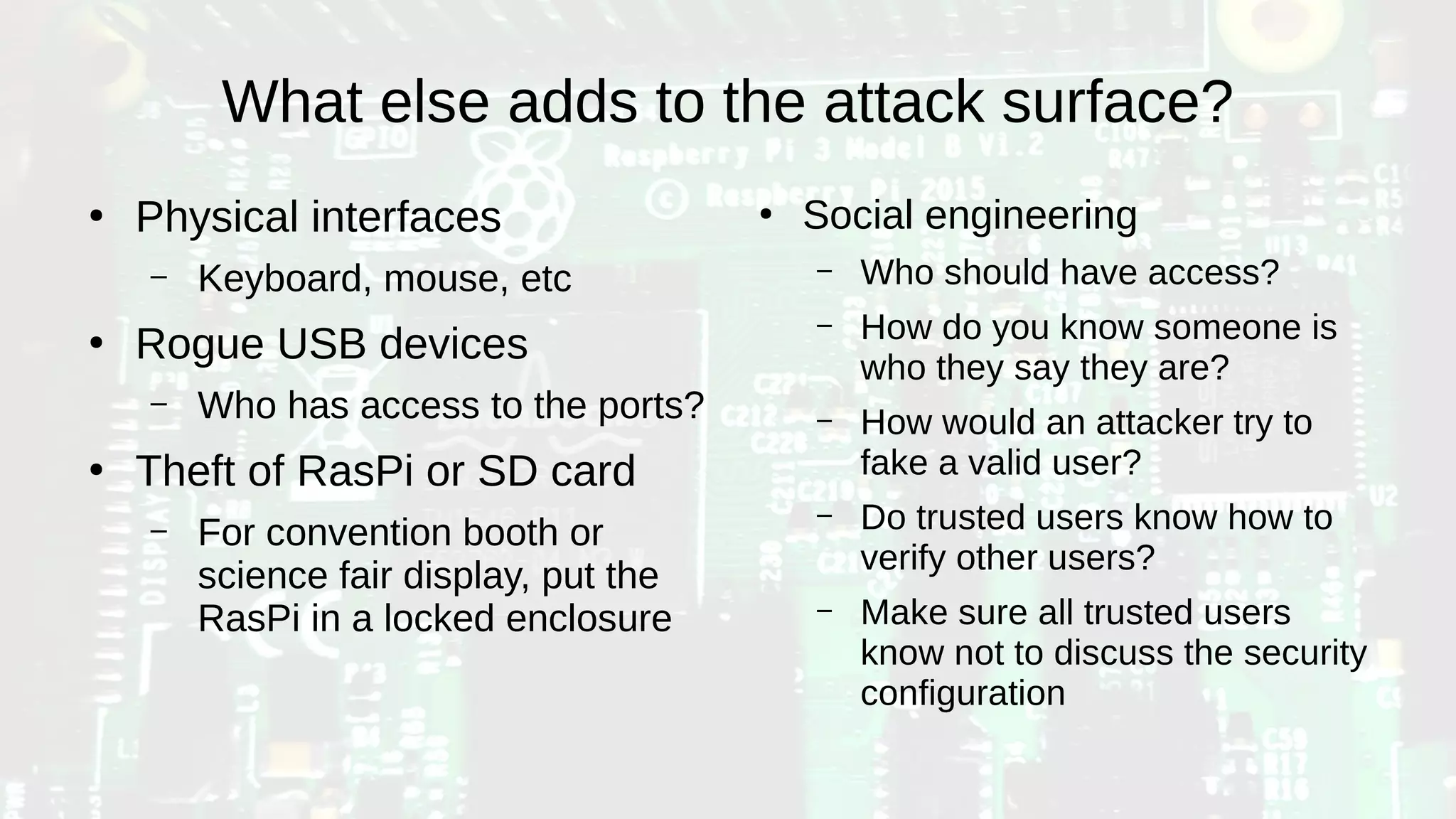 What else adds to the attack surface?
●
Physical interfaces
– Keyboard, mouse, etc
●
Rogue USB devices
– Who has access to the ports?
●
Theft of RasPi or SD card
– For convention booth or
science fair display, put the
RasPi in a locked enclosure
●
Social engineering
– Who should have access?
– How do you know someone is
who they say they are?
– How would an attacker try to
fake a valid user?
– Do trusted users know how to
verify other users?
– Make sure all trusted users
know not to discuss the security
configuration
 