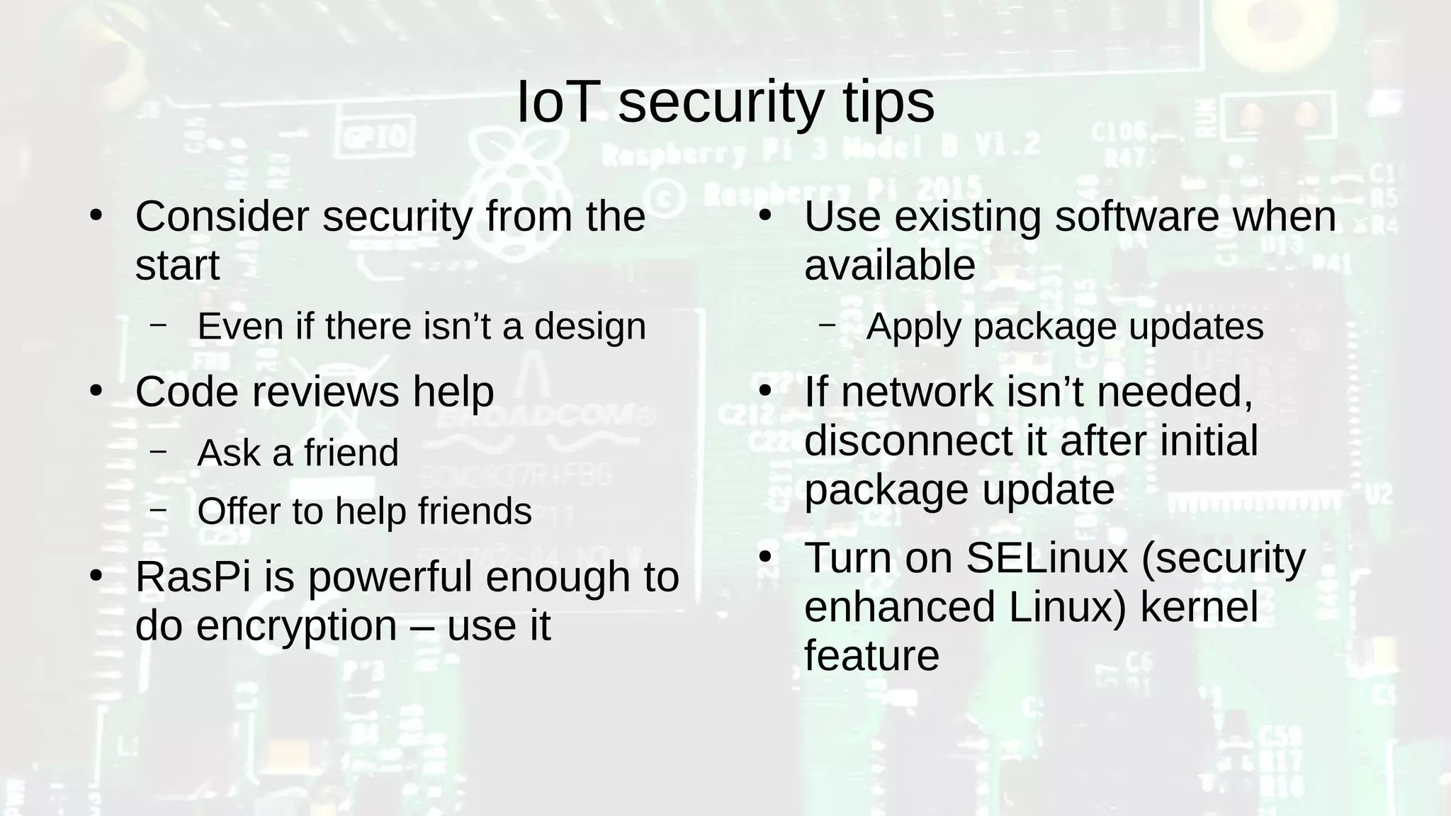IoT security tips
●
Consider security from the
start
– Even if there isn’t a design
●
Code reviews help
– Ask a friend
– Offer to help friends
●
RasPi is powerful enough to
do encryption – use it
●
Use existing software when
available
– Apply package updates
●
If network isn’t needed,
disconnect it after initial
package update
●
Turn on SELinux (security
enhanced Linux) kernel
feature
 