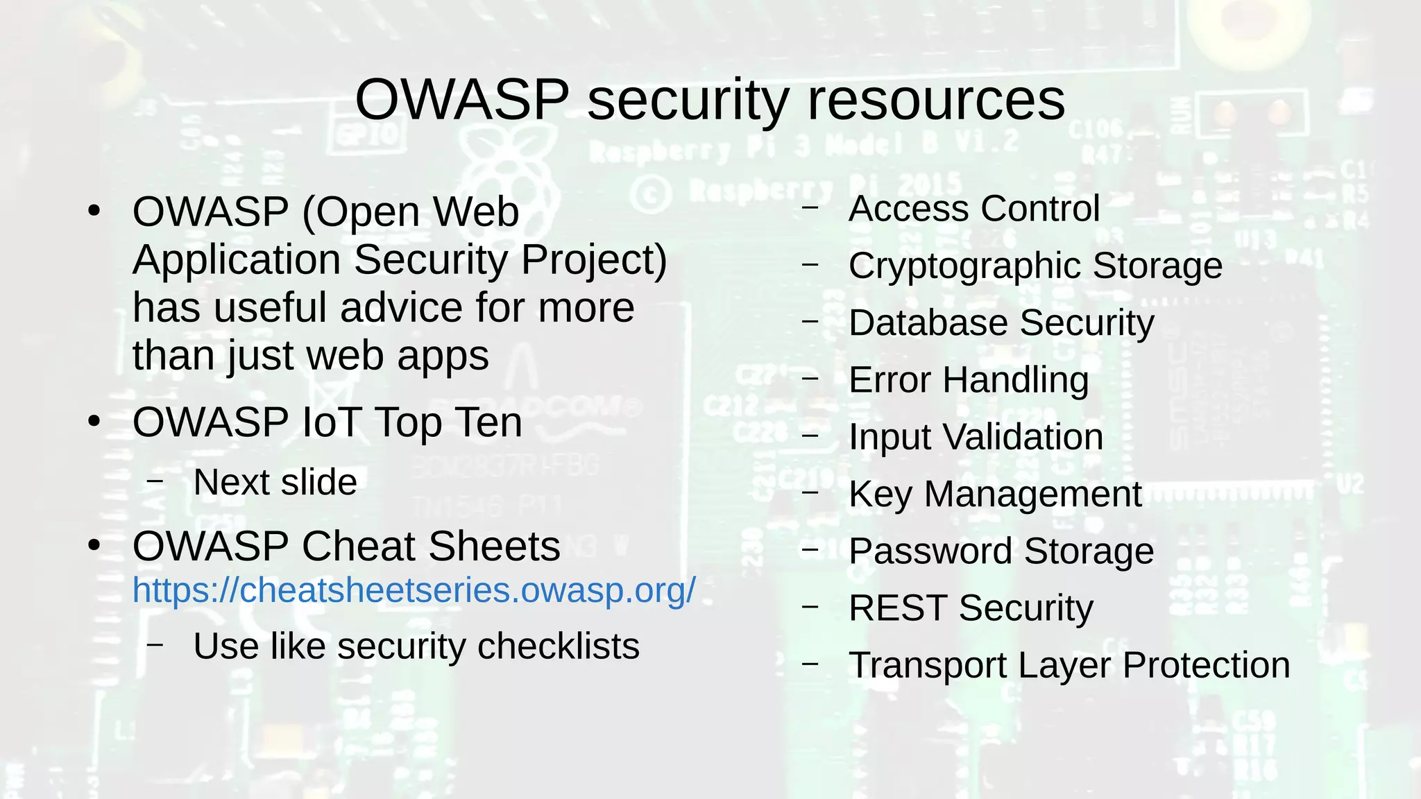 OWASP security resources
●
OWASP (Open Web
Application Security Project)
has useful advice for more
than just web apps
●
OWASP IoT Top Ten
– Next slide
●
OWASP Cheat Sheets
https://cheatsheetseries.owasp.org/
– Use like security checklists
– Access Control
– Cryptographic Storage
– Database Security
– Error Handling
– Input Validation
– Key Management
– Password Storage
– REST Security
– Transport Layer Protection
 