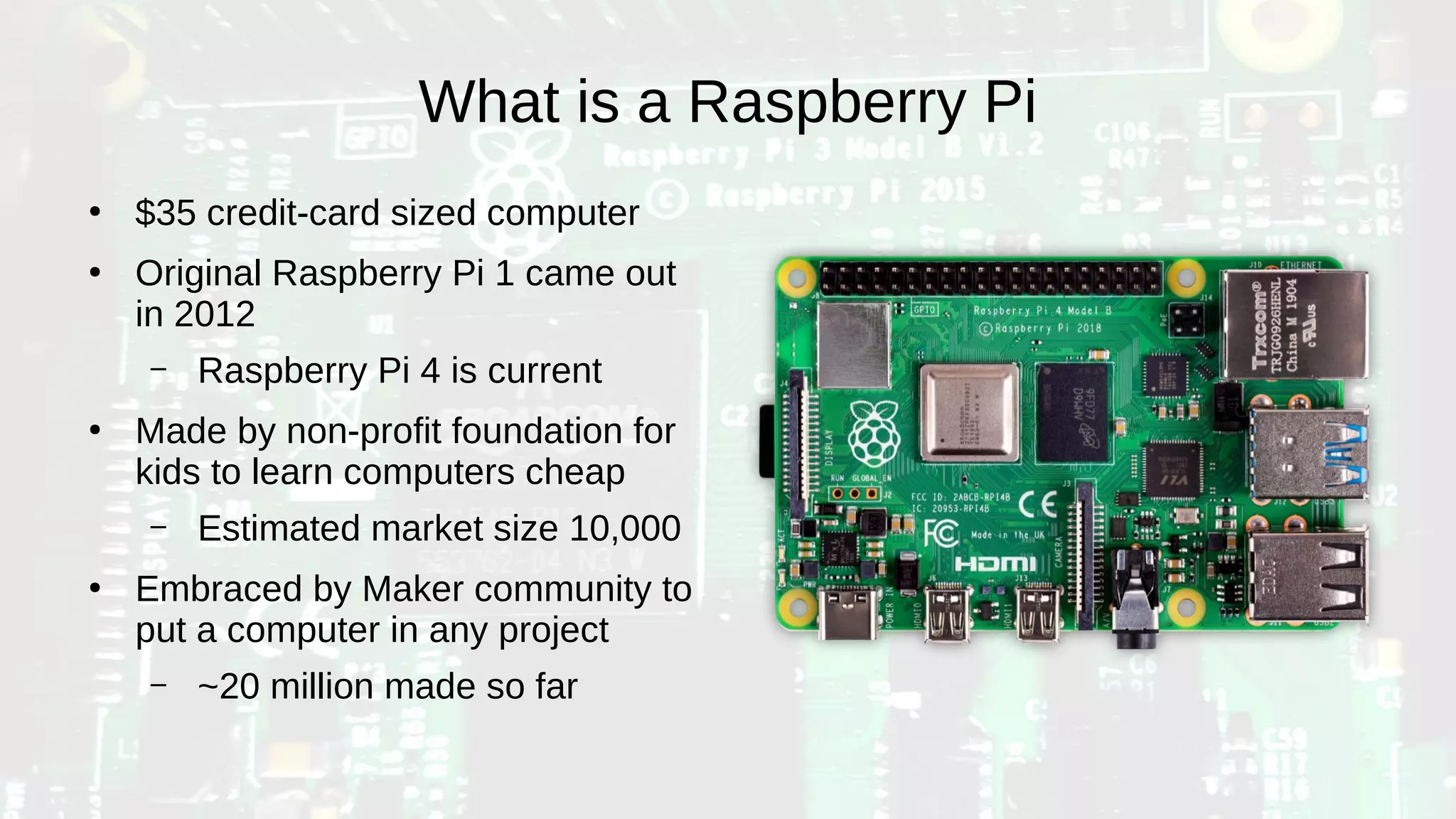 What is a Raspberry Pi
●
$35 credit-card sized computer
●
Original Raspberry Pi 1 came out
in 2012
– Raspberry Pi 4 is current
●
Made by non-profit foundation for
kids to learn computers cheap
– Estimated market size 10,000
●
Embraced by Maker community to
put a computer in any project
– ~20 million made so far
 