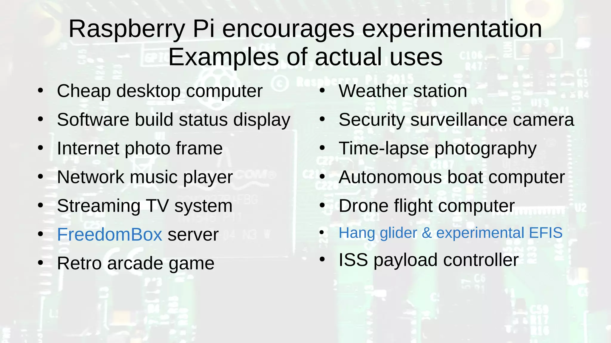 Raspberry Pi encourages experimentation
Examples of actual uses
●
Cheap desktop computer
●
Software build status display
●
Internet photo frame
●
Network music player
●
Streaming TV system
●
FreedomBox server
●
Retro arcade game
●
Weather station
●
Security surveillance camera
●
Time-lapse photography
●
Autonomous boat computer
●
Drone flight computer
●
Hang glider & experimental EFIS
●
ISS payload controller
 