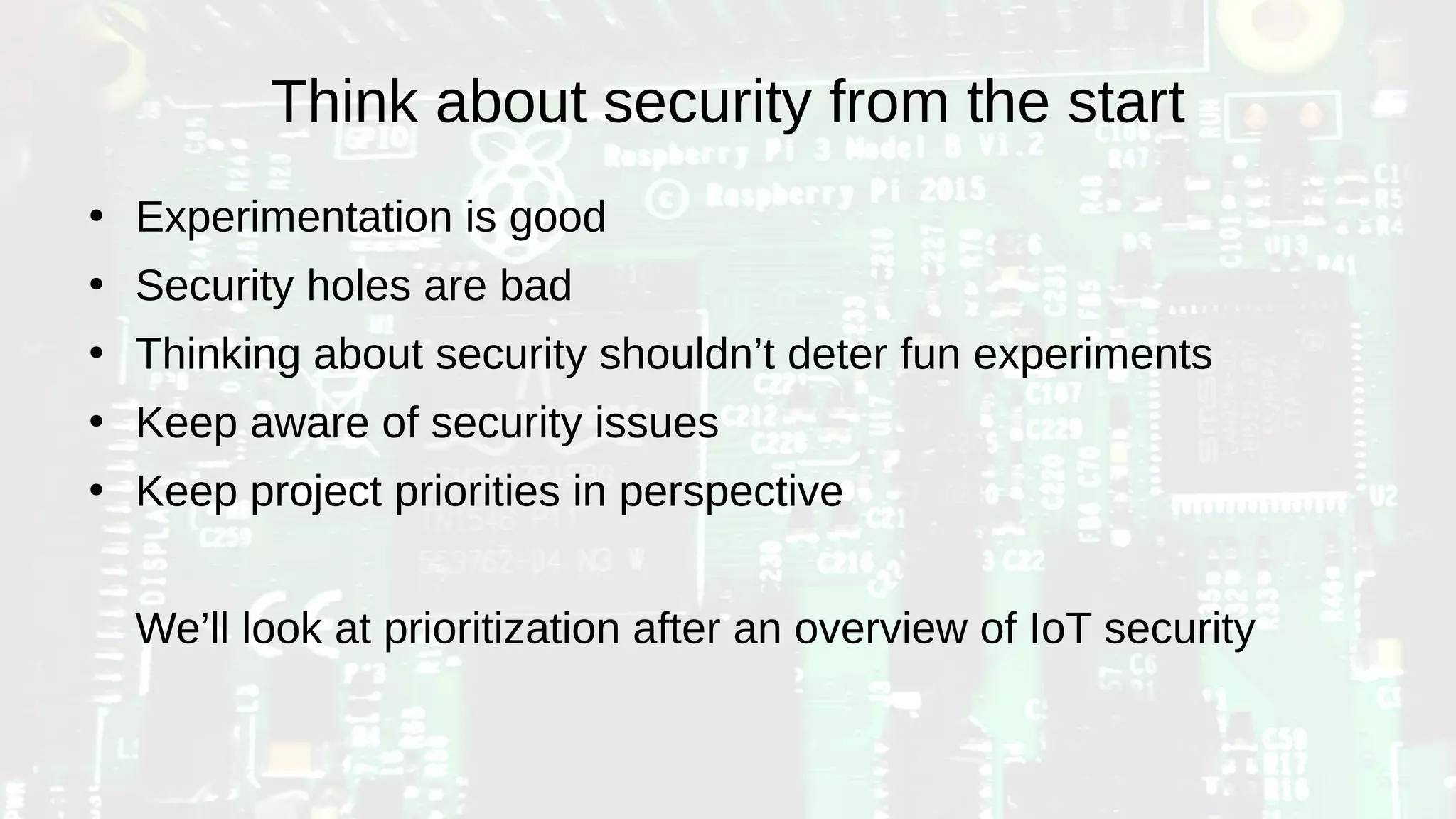 Think about security from the start
●
Experimentation is good
●
Security holes are bad
●
Thinking about security shouldn’t deter fun experiments
●
Keep aware of security issues
●
Keep project priorities in perspective
We’ll look at prioritization after an overview of IoT security
 