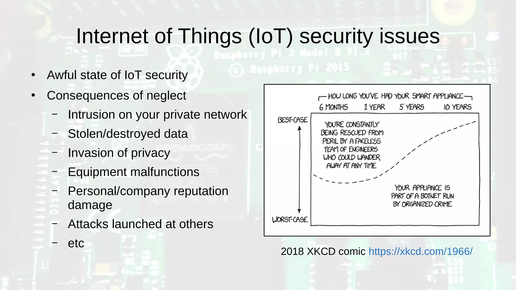 Internet of Things (IoT) security issues
●
Awful state of IoT security
●
Consequences of neglect
– Intrusion on your private network
– Stolen/destroyed data
– Invasion of privacy
– Equipment malfunctions
– Personal/company reputation
damage
– Attacks launched at others
– etc
2018 XKCD comic https://xkcd.com/1966/
 