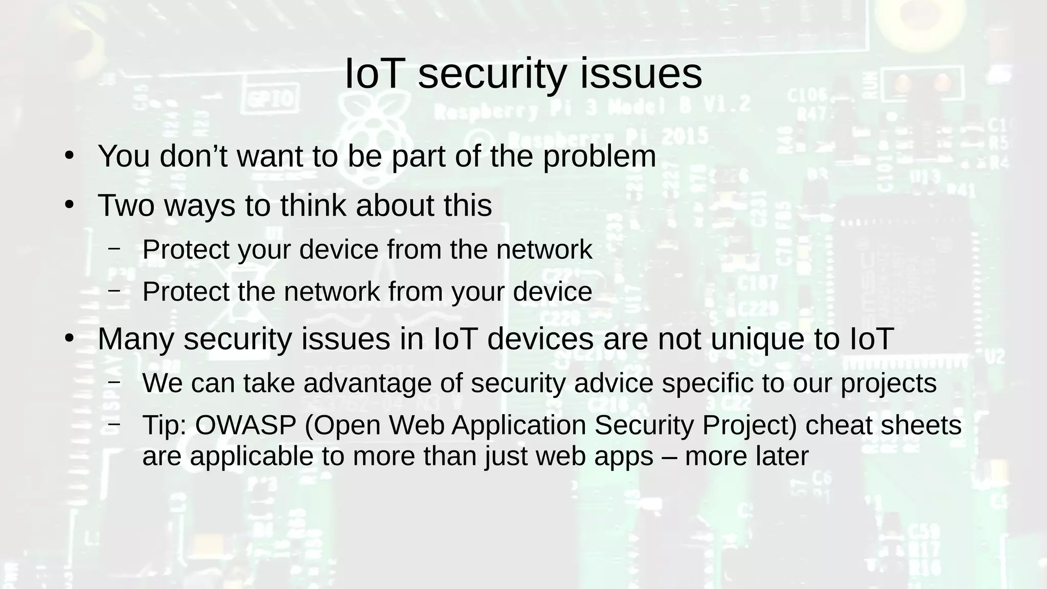 IoT security issues
●
You don’t want to be part of the problem
●
Two ways to think about this
– Protect your device from the network
– Protect the network from your device
●
Many security issues in IoT devices are not unique to IoT
– We can take advantage of security advice specific to our projects
– Tip: OWASP (Open Web Application Security Project) cheat sheets
are applicable to more than just web apps – more later
 