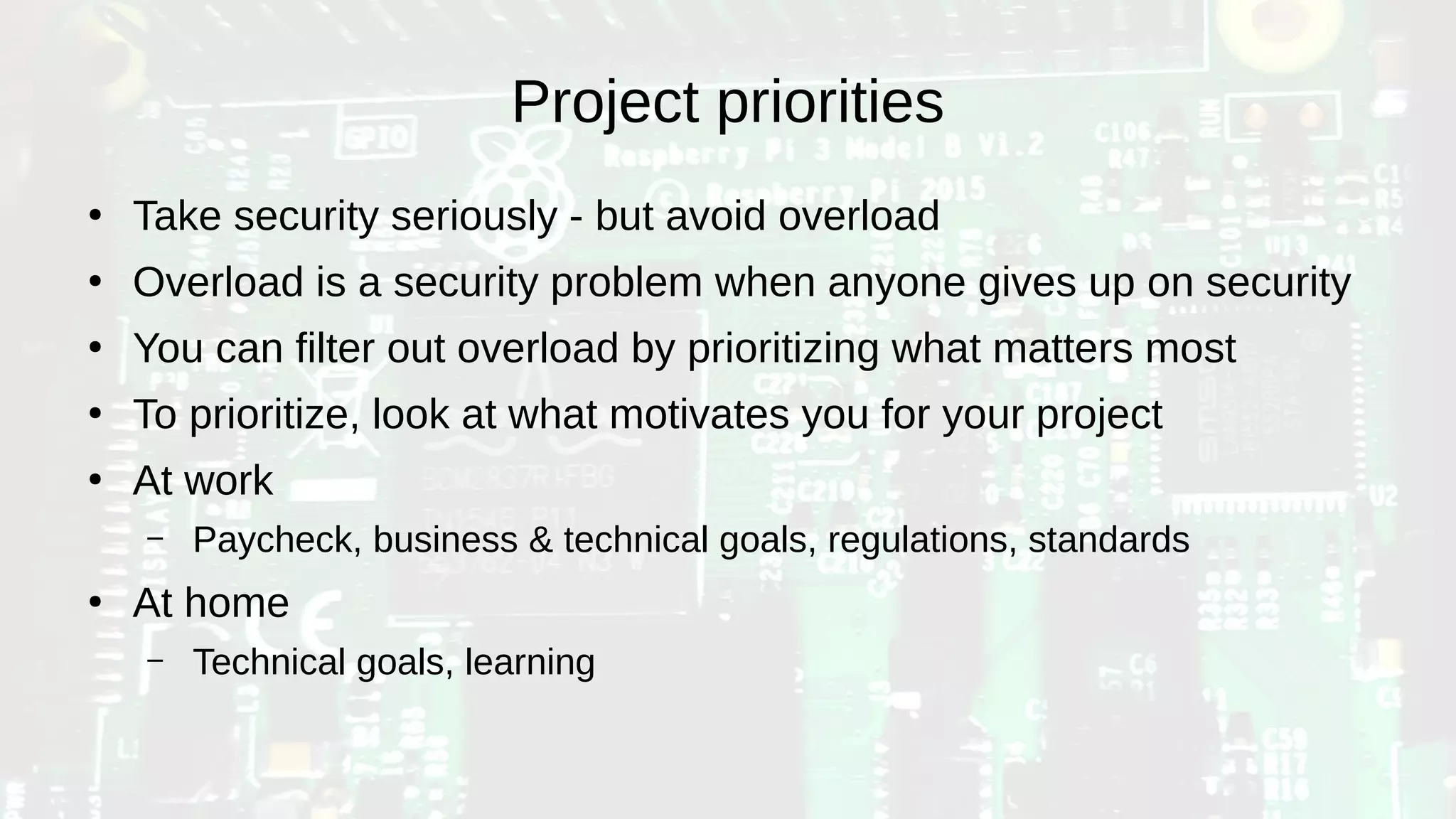 Project priorities
●
Take security seriously - but avoid overload
●
Overload is a security problem when anyone gives up on security
●
You can filter out overload by prioritizing what matters most
●
To prioritize, look at what motivates you for your project
●
At work
– Paycheck, business & technical goals, regulations, standards
●
At home
– Technical goals, learning
 