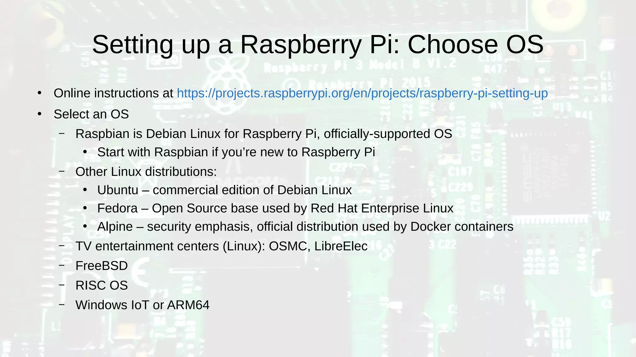 Setting up a Raspberry Pi: Choose OS
●
Online instructions at https://projects.raspberrypi.org/en/projects/raspberry-pi-setting-up
●
Select an OS
– Raspbian is Debian Linux for Raspberry Pi, officially-supported OS
●
Start with Raspbian if you’re new to Raspberry Pi
– Other Linux distributions:
●
Ubuntu – commercial edition of Debian Linux
●
Fedora – Open Source base used by Red Hat Enterprise Linux
●
Alpine – security emphasis, official distribution used by Docker containers
– TV entertainment centers (Linux): OSMC, LibreElec
– FreeBSD
– RISC OS
– Windows IoT or ARM64
 
