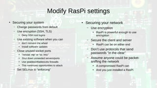 Modify RasPi settings
●
Securing your system
– Change passwords from default
– Use encryption (SSH, TLS)
●
Deny SSH root logins
– Use existing software when you can
●
don’t reinvent the wheel
●
Install software updates
– Close unused socket ports
●
“netstat -nlp” or “ss -lntu”
●
Shut down unneeded servers/ports
●
Use iptables/nftables/ufw firewalls
●
This minimizes opportunities to attack
– Set SELinux to “enforcing”
●
Securing your network
– Use encryption
●
RasPi is powerful enough to use
encryption
– Secure the client and server
●
RasPi can be on either end
– Don’t use protocols that send
passwords “in the clear”
– Assume anyone could be packet-
sniffing the network
●
A compromised RasPi can
●
And you just installed a RasPi
 