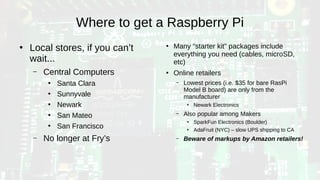 Where to get a Raspberry Pi
●
Local stores, if you can’t
wait...
– Central Computers
●
Santa Clara
●
Sunnyvale
●
Newark
●
San Mateo
●
San Francisco
– No longer at Fry’s
●
Many “starter kit” packages include
everything you need (cables, microSD,
etc)
●
Online retailers
– Lowest prices (i.e. $35 for bare RasPi
Model B board) are only from the
manufacturer
●
Newark Electronics
– Also popular among Makers
●
SparkFun Electronics (Boulder)
●
AdaFruit (NYC) – slow UPS shipping to CA
– Beware of markups by Amazon retailers!
 
