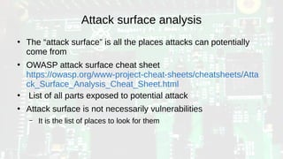 Attack surface analysis
●
The “attack surface” is all the places attacks can potentially
come from
●
OWASP attack surface cheat sheet
https://owasp.org/www-project-cheat-sheets/cheatsheets/Atta
ck_Surface_Analysis_Cheat_Sheet.html
●
List of all parts exposed to potential attack
●
Attack surface is not necessarily vulnerabilities
– It is the list of places to look for them
 