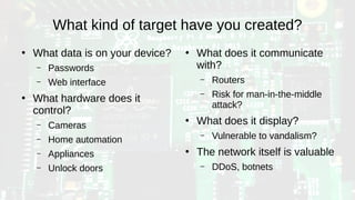 What kind of target have you created?
●
What data is on your device?
– Passwords
– Web interface
●
What hardware does it
control?
– Cameras
– Home automation
– Appliances
– Unlock doors
●
What does it communicate
with?
– Routers
– Risk for man-in-the-middle
attack?
●
What does it display?
– Vulnerable to vandalism?
●
The network itself is valuable
– DDoS, botnets
 