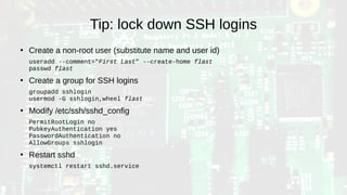 Tip: lock down SSH logins
●
Create a non-root user (substitute name and user id)
useradd --comment="First Last" --create-home flast
passwd flast
●
Create a group for SSH logins
groupadd sshlogin
usermod -G sshlogin,wheel flast
●
Modify /etc/ssh/sshd_config
PermitRootLogin no
PubkeyAuthentication yes
PasswordAuthentication no
AllowGroups sshlogin
●
Restart sshd
systemctl restart sshd.service
 