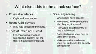 What else adds to the attack surface?
●
Physical interfaces
– Keyboard, mouse, etc
●
Rogue USB devices
– Who has access to the ports?
●
Theft of RasPi or SD card
– For convention booth or
science fair display, put the
RasPi in a locked enclosure
●
Social engineering
– Who should have access?
– How do you know someone is
who they say they are?
– How would an attacker try to
fake a valid user?
– Do trusted users know how to
verify other users?
– Make sure all trusted users
know not to discuss the security
configuration
 