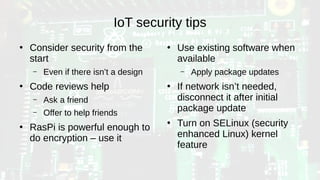 IoT security tips
●
Consider security from the
start
– Even if there isn’t a design
●
Code reviews help
– Ask a friend
– Offer to help friends
●
RasPi is powerful enough to
do encryption – use it
●
Use existing software when
available
– Apply package updates
●
If network isn’t needed,
disconnect it after initial
package update
●
Turn on SELinux (security
enhanced Linux) kernel
feature
 