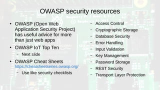 OWASP security resources
●
OWASP (Open Web
Application Security Project)
has useful advice for more
than just web apps
●
OWASP IoT Top Ten
– Next slide
●
OWASP Cheat Sheets
https://cheatsheetseries.owasp.org/
– Use like security checklists
– Access Control
– Cryptographic Storage
– Database Security
– Error Handling
– Input Validation
– Key Management
– Password Storage
– REST Security
– Transport Layer Protection
 