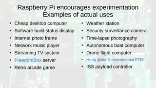 Raspberry Pi encourages experimentation
Examples of actual uses
●
Cheap desktop computer
●
Software build status display
●
Internet photo frame
●
Network music player
●
Streaming TV system
●
FreedomBox server
●
Retro arcade game
●
Weather station
●
Security surveillance camera
●
Time-lapse photography
●
Autonomous boat computer
●
Drone flight computer
●
Hang glider & experimental EFIS
●
ISS payload controller
 