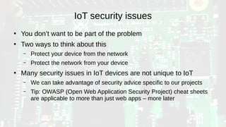 IoT security issues
●
You don’t want to be part of the problem
●
Two ways to think about this
– Protect your device from the network
– Protect the network from your device
●
Many security issues in IoT devices are not unique to IoT
– We can take advantage of security advice specific to our projects
– Tip: OWASP (Open Web Application Security Project) cheat sheets
are applicable to more than just web apps – more later
 