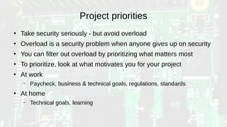 Project priorities
●
Take security seriously - but avoid overload
●
Overload is a security problem when anyone gives up on security
●
You can filter out overload by prioritizing what matters most
●
To prioritize, look at what motivates you for your project
●
At work
– Paycheck, business & technical goals, regulations, standards
●
At home
– Technical goals, learning
 
