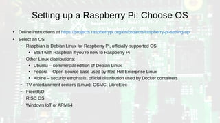 Setting up a Raspberry Pi: Choose OS
●
Online instructions at https://projects.raspberrypi.org/en/projects/raspberry-pi-setting-up
●
Select an OS
– Raspbian is Debian Linux for Raspberry Pi, officially-supported OS
●
Start with Raspbian if you’re new to Raspberry Pi
– Other Linux distributions:
●
Ubuntu – commercial edition of Debian Linux
●
Fedora – Open Source base used by Red Hat Enterprise Linux
●
Alpine – security emphasis, official distribution used by Docker containers
– TV entertainment centers (Linux): OSMC, LibreElec
– FreeBSD
– RISC OS
– Windows IoT or ARM64
 