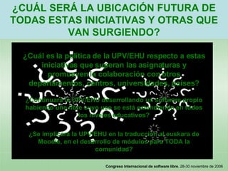 ¿CUÁL SERÁ LA UBICACIÓN FUTURA DE TODAS ESTAS INICIATIVAS Y OTRAS QUE VAN SURGIENDO? ¿Cuál es la política de la UPV/EHU respecto a estas iniciativas que superan las asignaturas y promueven la colaboración con otros departamentos, centros, universidades, países? ¿Continuará la UPV/EHU desarrollando un software propio habiendo uno libre cuyo uso se está extendiendo en todos los niveles educativos? ¿Se implicará la UPV/EHU en la traducción al euskara de Moodle, en el desarrollo de módulos para TODA la comunidad? 