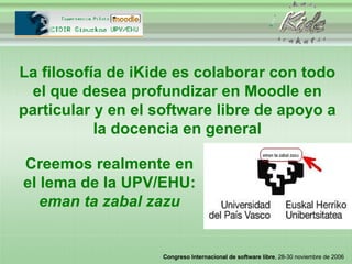 La filosofía de iKide es colaborar con todo el que desea profundizar en Moodle en particular y en el software libre de apoyo a la docencia en general Creemos realmente en el lema de la UPV/EHU:  eman ta zabal zazu 