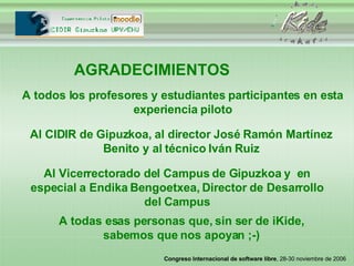 AGRADECIMIENTOS A todos los profesores y estudiantes participantes en esta experiencia piloto Al CIDIR de Gipuzkoa, al director José Ramón Martínez Benito y al técnico Iván Ruiz Al Vicerrectorado del Campus de Gipuzkoa y  en especial a Endika Bengoetxea, Director de Desarrollo del Campus A todas esas personas que, sin ser de iKide, sabemos que nos apoyan ;-) 
