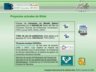 Proyectos actuales de iKide: Campus Gipuzkoa Servicio de ayuda al Profesorado del Campus de Gipuzkoa en el uso de plataformas de aprendizaje (Moodle/ekasi) , constituido por el Vicerrectorado del Campus de Gipuzkoa Proyecto europeo COVCELL , http://www.covcell.org/ , de dos años de duración (2006 y 2007), cuyo objetivo es mejorar las funcionalidades para el aprendizaje y la enseñanza de idiomas disponibles en el sistema de gestión de contenidos educativos Moodle. Taller de uso de plataformas  como apoyo a la docencia  (50 horas,  SAE/HELAZ , FOPU 06/07). Cursos de  formación en Moodle Básico  organizados por el  SAE/HELAZ  dentro del Plan de Formación Docente del Profesorado Universitario, FOPU (cursos 04/05, 05/06 y 06/07). 
